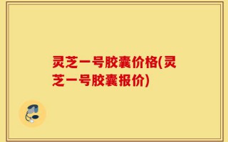 灵芝一号胶囊价格(灵芝一号胶囊报价)