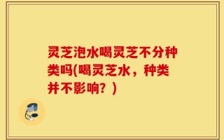 灵芝泡水喝灵芝不分种类吗(喝灵芝水，种类并不影响？)