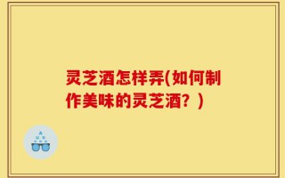 灵芝酒怎样弄(如何制作美味的灵芝酒？)