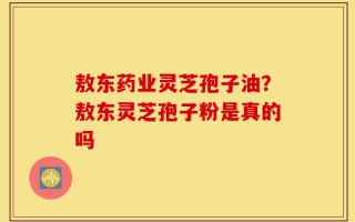 敖东药业灵芝孢子油？敖东灵芝孢子粉是真的吗