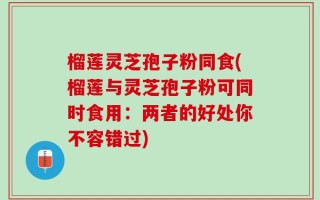 榴莲灵芝孢子粉同食(榴莲与灵芝孢子粉可同时食用：两者的好处你不容错过)