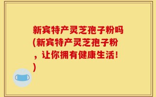 新宾特产灵芝孢子粉吗(新宾特产灵芝孢子粉，让你拥有健康生活！)