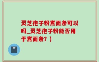 灵芝孢子粉煮面条可以吗_灵芝孢子粉能否用于煮面条？)