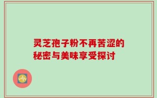 灵芝孢子粉不再苦涩的秘密与美味享受探讨