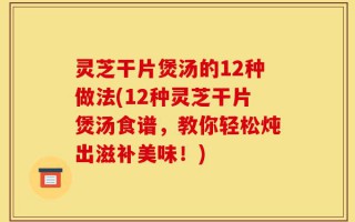 灵芝干片煲汤的12种做法(12种灵芝干片煲汤食谱，教你轻松炖出滋补美味！)