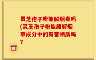 灵芝孢子粉能解烟毒吗(灵芝孢子粉能缓解烟草成分中的有害物质吗？