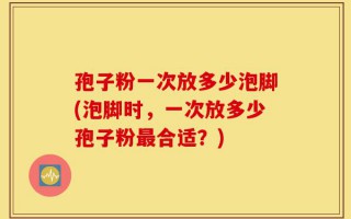 孢子粉一次放多少泡脚(泡脚时，一次放多少孢子粉最合适？)