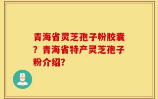 青海省灵芝孢子粉胶囊？青海省特产灵芝孢子粉介绍？