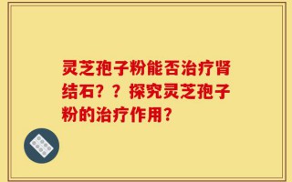 灵芝孢子粉能否治疗肾结石？？探究灵芝孢子粉的治疗作用？