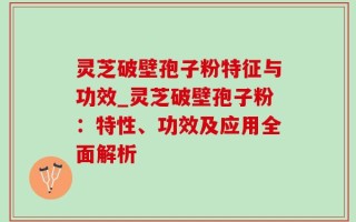 灵芝破壁孢子粉特征与功效_灵芝破壁孢子粉：特性、功效及应用全面解析