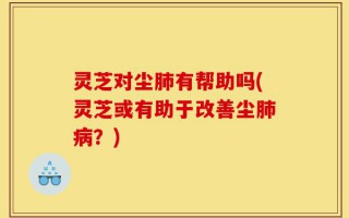 灵芝对尘肺有帮助吗(灵芝或有助于改善尘肺病？)