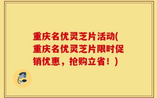 重庆名优灵芝片活动(重庆名优灵芝片限时促销优惠，抢购立省！)