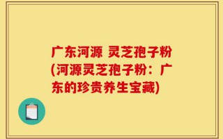 广东河源 灵芝孢子粉(河源灵芝孢子粉：广东的珍贵养生宝藏)