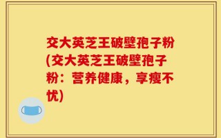 交大英芝王破壁孢子粉(交大英芝王破壁孢子粉：营养健康，享瘦不忧)