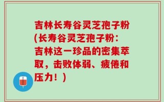 吉林长寿谷灵芝孢子粉(长寿谷灵芝孢子粉：吉林这一珍品的密集萃取，击败体弱、疲倦和压力！)