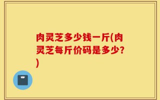 肉灵芝多少钱一斤(肉灵芝每斤价码是多少？)