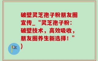 破壁灵芝孢子粉朋友圈宣传_“灵芝孢子粉：破壁技术，高效吸收，朋友圈养生新选择！”)