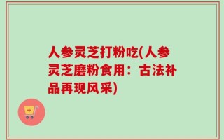 人参灵芝打粉吃(人参灵芝磨粉食用：古法补品再现风采)