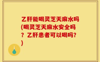 乙肝能喝灵芝天麻水吗(喝灵芝天麻水安全吗？乙肝患者可以喝吗？)
