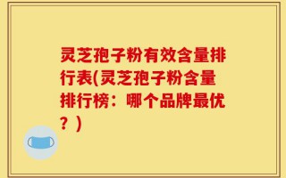 灵芝孢子粉有效含量排行表(灵芝孢子粉含量排行榜：哪个品牌最优？)