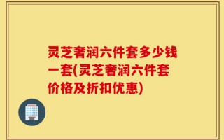 灵芝奢润六件套多少钱一套(灵芝奢润六件套价格及折扣优惠)