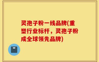 灵孢子粉一线品牌(重塑行业标杆，灵孢子粉成全球领先品牌)