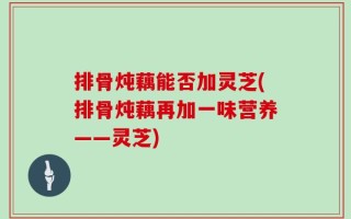 排骨炖藕能否加灵芝(排骨炖藕再加一味营养——灵芝)