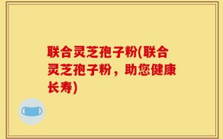 联合灵芝孢子粉(联合灵芝孢子粉，助您健康长寿)
