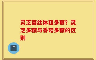 灵芝菌丝体粗多糖？灵芝多糖与香菇多糖的区别