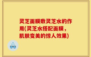 灵芝面膜敷灵芝水的作用(灵芝水搭配面膜，肌肤变美的惊人效果)