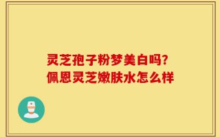 灵芝孢子粉梦美白吗？佩恩灵芝嫩肤水怎么样