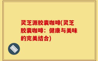 灵芝源胶囊咖啡(灵芝胶囊咖啡：健康与美味的完美结合)