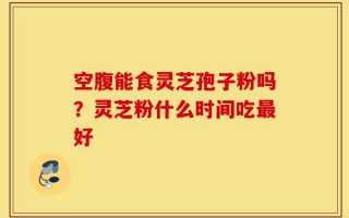 空腹能食灵芝孢子粉吗？灵芝粉什么时间吃最好