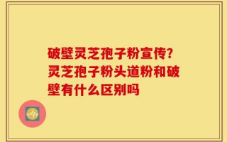 破壁灵芝孢子粉宣传？灵芝孢子粉头道粉和破壁有什么区别吗