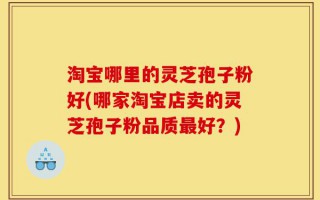 淘宝哪里的灵芝孢子粉好(哪家淘宝店卖的灵芝孢子粉品质最好？)