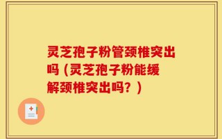 灵芝孢子粉管颈椎突出吗 (灵芝孢子粉能缓解颈椎突出吗？)