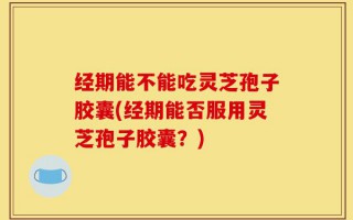 经期能不能吃灵芝孢子胶囊(经期能否服用灵芝孢子胶囊？)