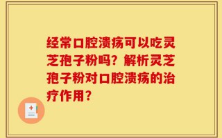 经常口腔溃疡可以吃灵芝孢子粉吗？解析灵芝孢子粉对口腔溃疡的治疗作用？