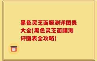 黑色灵芝面膜测评图表大全(黑色灵芝面膜测评图表全攻略)