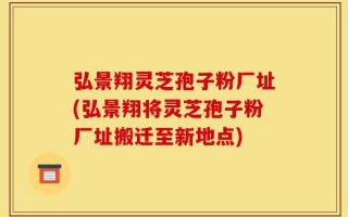 弘景翔灵芝孢子粉厂址(弘景翔将灵芝孢子粉厂址搬迁至新地点)