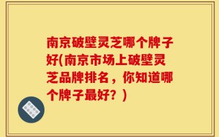 南京破壁灵芝哪个牌子好(南京市场上破壁灵芝品牌排名，你知道哪个牌子最好？)