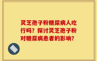 灵芝孢子粉糖尿病人吃行吗？探讨灵芝孢子粉对糖尿病患者的影响？