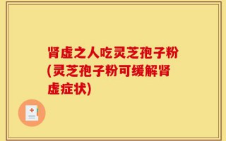 肾虚之人吃灵芝孢子粉(灵芝孢子粉可缓解肾虚症状)