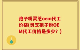 孢子粉灵芝oem代工价格(灵芝孢子粉OEM代工价格是多少？)