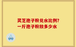 灵芝孢子粉兑水比例？一斤孢子粉放多少水