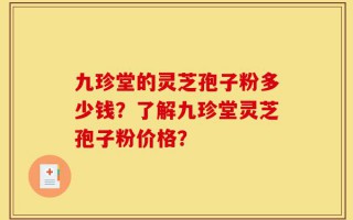 九珍堂的灵芝孢子粉多少钱？了解九珍堂灵芝孢子粉价格？