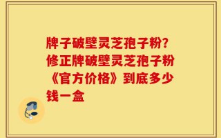 牌子破壁灵芝孢子粉？修正牌破壁灵芝孢子粉《官方价格》到底多少钱一盒
