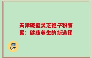 天津破壁灵芝孢子粉胶囊：健康养生的新选择