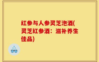 红参与人参灵芝泡酒(灵芝红参酒：滋补养生佳品)