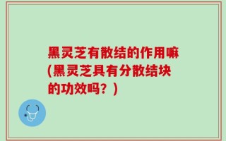 黑灵芝有散结的作用嘛(黑灵芝具有分散结块的功效吗？)